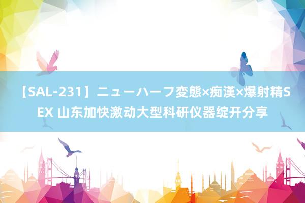 【SAL-231】ニューハーフ変態×痴漢×爆射精SEX 山东加快激动大型科研仪器绽开分享