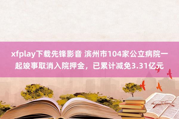 xfplay下载先锋影音 滨州市104家公立病院一起竣事取消入院押金，已累计减免3.31亿元