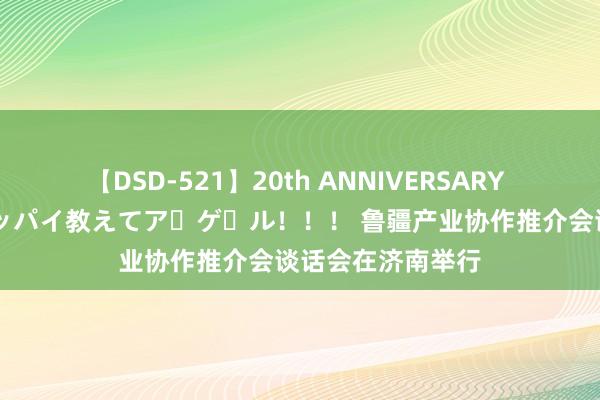 【DSD-521】20th ANNIVERSARY 50人のママがイッパイ教えてア・ゲ・ル！！！ 鲁疆产业协作推介会谈话会在济南举行