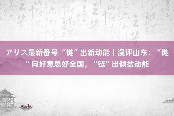 アリス最新番号 “链”出新动能｜漫评山东：“链”向好意思好全国，“链”出倾盆动能