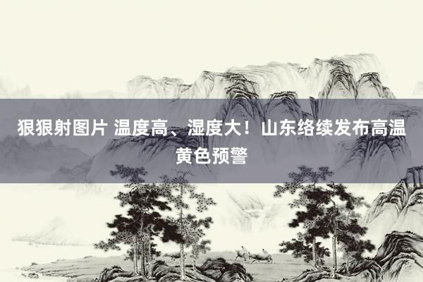 狠狠射图片 温度高、湿度大！山东络续发布高温黄色预警