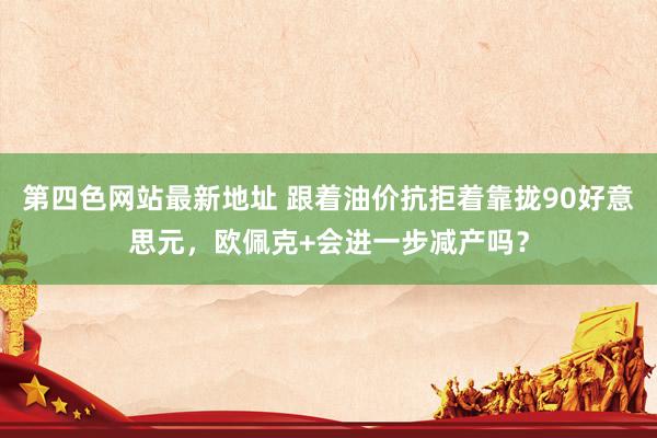 第四色网站最新地址 跟着油价抗拒着靠拢90好意思元，欧佩克+会进一步减产吗？