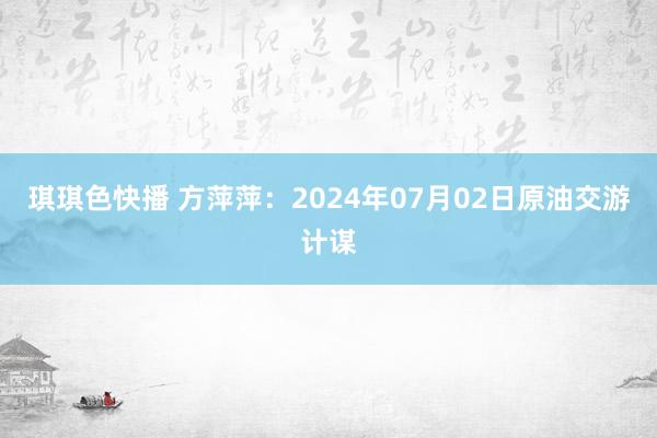 琪琪色快播 方萍萍：2024年07月02日原油交游计谋