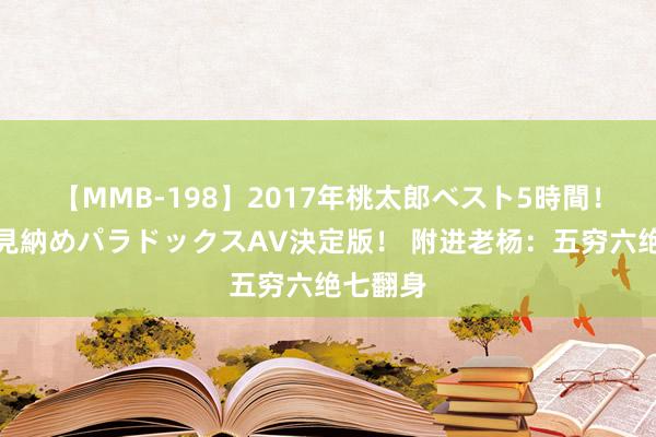 【MMB-198】2017年桃太郎ベスト5時間！これが見納めパラドックスAV決定版！ 附进老杨：五穷六绝七翻身