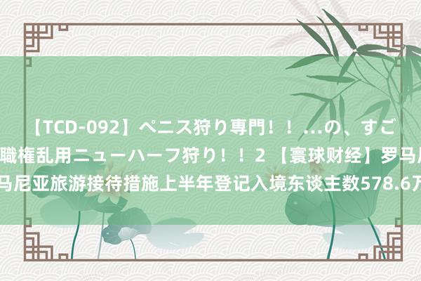 【TCD-092】ペニス狩り専門！！…の、すごい痴女万引きGメン達の職権乱用ニューハーフ狩り！！2 【寰球财经】罗马尼亚旅游接待措施上半年登记入境东谈主数578.6万东谈主次 同比增长3%