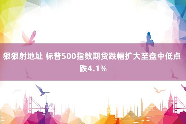 狠狠射地址 标普500指数期货跌幅扩大至盘中低点 跌4.1%