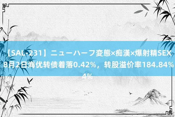 【SAL-231】ニューハーフ変態×痴漢×爆射精SEX 8月2日海优转债着落0.42%，转股溢价率184.84%