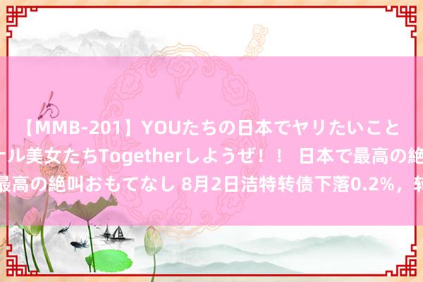【MMB-201】YOUたちの日本でヤリたいこと 奇跡のインターナショナル美女たちTogetherしようぜ！！ 日本で最高の絶叫おもてなし 8月2日洁特转债下落0.2%，转股溢价率302.39%