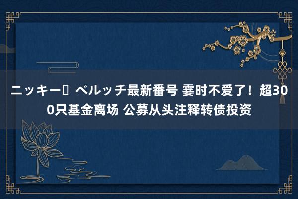 ニッキー・ベルッチ最新番号 霎时不爱了！超300只基金离场 公募从头注释转债投资