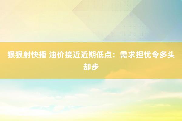狠狠射快播 油价接近近期低点：需求担忧令多头却步