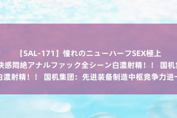 【SAL-171】憧れのニューハーフSEX極上射精タイム イキまくり快感悶絶アナルファック全シーン白濃射精！！ 国机集团：先进装备制造中枢竞争力进一步进步