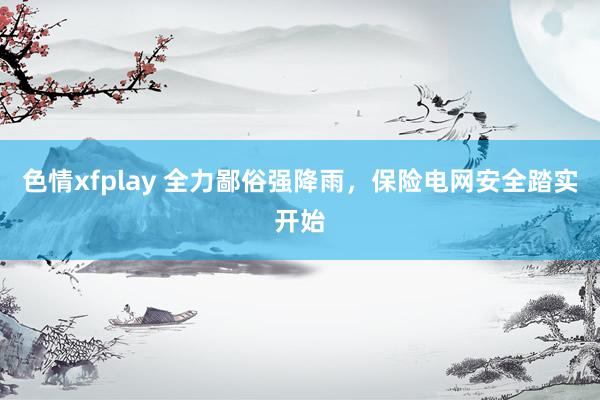 色情xfplay 全力鄙俗强降雨，保险电网安全踏实开始
