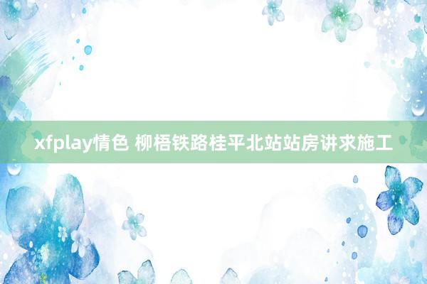xfplay情色 柳梧铁路桂平北站站房讲求施工