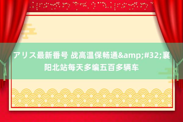 アリス最新番号 战高温保畅通&#32;襄阳北站每天多编五百多辆车