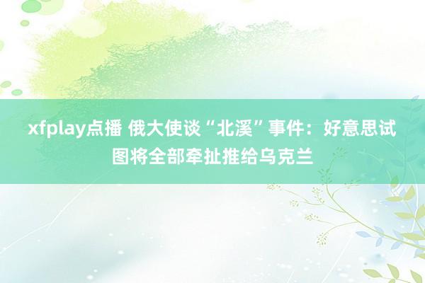 xfplay点播 俄大使谈“北溪”事件：好意思试图将全部牵扯推给乌克兰