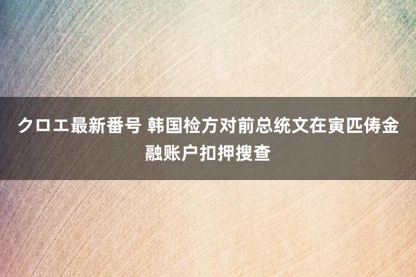 クロエ最新番号 韩国检方对前总统文在寅匹俦金融账户扣押搜查
