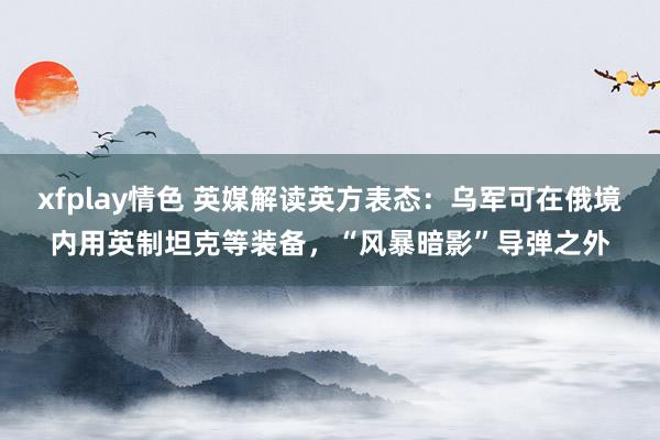 xfplay情色 英媒解读英方表态：乌军可在俄境内用英制坦克等装备，“风暴暗影”导弹之外