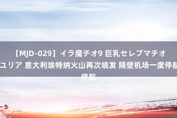 【MJD-029】イラ魔チオ9 巨乳セレブマチオ ユリア 意大利埃特纳火山再次喷发 隔壁机场一度停航