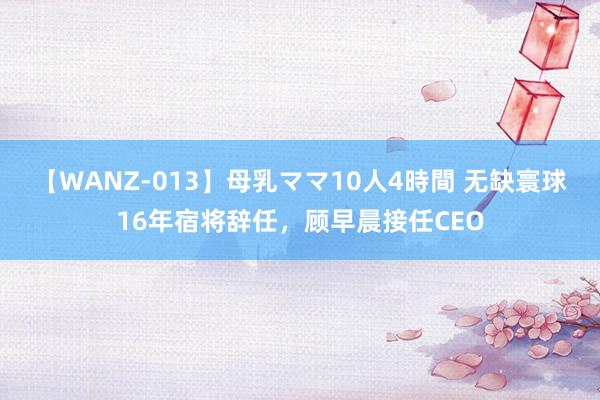 【WANZ-013】母乳ママ10人4時間 无缺寰球16年宿将辞任，顾早晨接任CEO