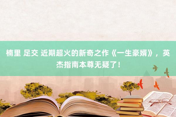 楠里 足交 近期超火的新奇之作《一生豪婿》，英杰指南本尊无疑了！