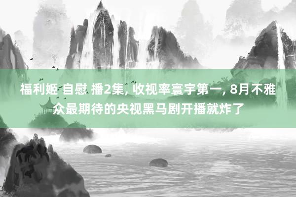 福利姬 自慰 播2集, 收视率寰宇第一, 8月不雅众最期待的央视黑马剧开播就炸了