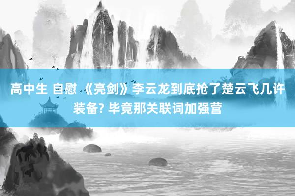 高中生 自慰 《亮剑》李云龙到底抢了楚云飞几许装备? 毕竟那关联词加强营