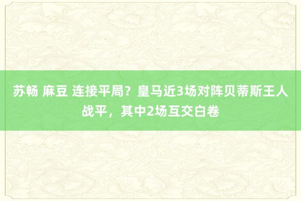 苏畅 麻豆 连接平局？皇马近3场对阵贝蒂斯王人战平，其中2场互交白卷