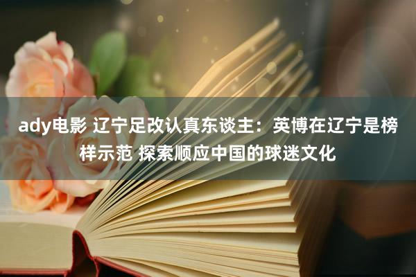 ady电影 辽宁足改认真东谈主：英博在辽宁是榜样示范 探索顺应中国的球迷文化