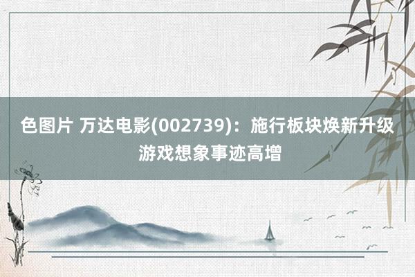色图片 万达电影(002739):施行板块焕新升级 游戏想象事迹高增