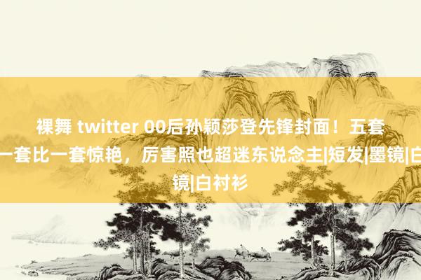 裸舞 twitter 00后孙颖莎登先锋封面！五套造型一套比一套惊艳，厉害照也超迷东说念主|短发|墨镜|白衬衫