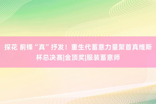 探花 前锋“真”抒发！重生代蓄意力量聚首真维斯杯总决赛|金顶奖|服装蓄意师