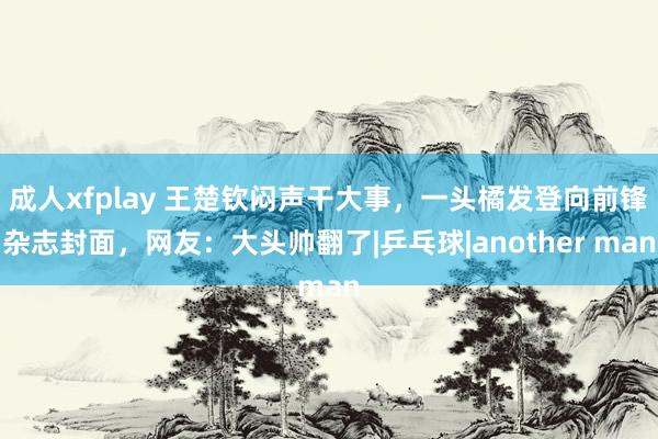 成人xfplay 王楚钦闷声干大事，一头橘发登向前锋杂志封面，网友：大头帅翻了|乒乓球|another man