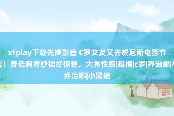 xfplay下载先锋影音 C罗女友又去威尼斯电影节走红毯！穿低胸薄纱裙好惊艳，大秀性感|超模|c罗|乔治娜|小黑裙
