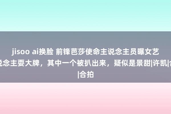 jisoo ai换脸 前锋芭莎使命主说念主员曝女艺东说念主耍大牌，其中一个被扒出来，疑似是景甜|许凯|合拍