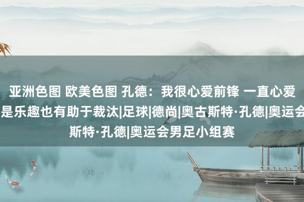 亚洲色图 欧美色图 孔德：我很心爱前锋 一直心爱打扮我方 这是乐趣也有助于裁汰|足球|德尚|奥古斯特·孔德|奥运会男足小组赛
