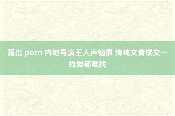 露出 porn 内地导演王人声恼恨 清纯女青楼女一线男都难找