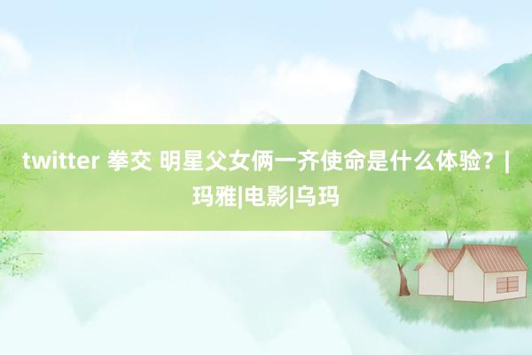 twitter 拳交 明星父女俩一齐使命是什么体验？|玛雅|电影|乌玛