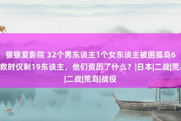 狠狠爱影院 32个男东谈主1个女东谈主被困孤岛6年，被救时仅剩19东谈主，他们资历了什么？|日本|二战|荒岛|战役