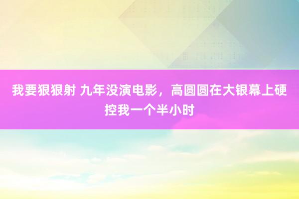 我要狠狠射 九年没演电影,高圆圆在大银幕上硬控我一个半小时