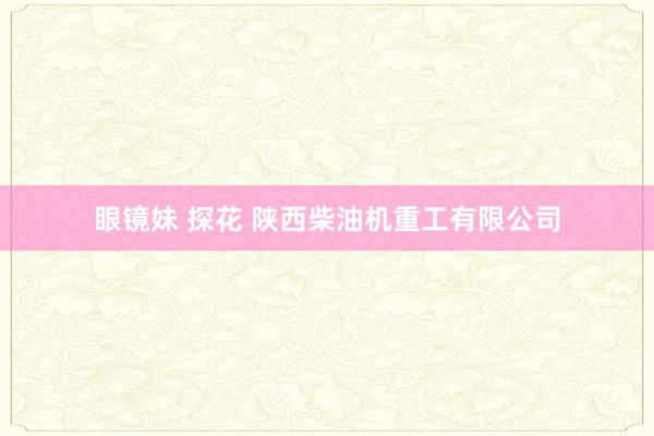 眼镜妹 探花 陕西柴油机重工有限公司
