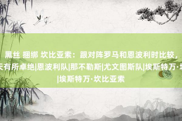 黑丝 捆绑 坎比亚索:跟对阵罗马和恩波利时比较,咱们今天有所卓绝|恩波利队|那不勒斯|尤文图斯队|埃斯特万·坎比亚索