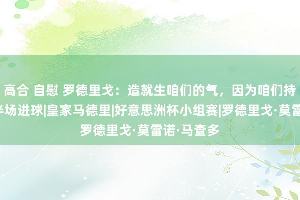 高合 自慰 罗德里戈：造就生咱们的气，因为咱们持续只鄙人半场进球|皇家马德里|好意思洲杯小组赛|罗德里戈·莫雷诺·马查多