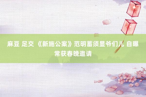 麻豆 足交 《新施公案》范明蓄须显爷们儿 自曝常获春晚邀请