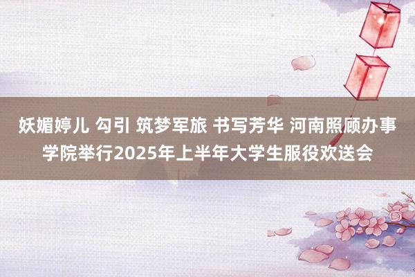 妖媚婷儿 勾引 筑梦军旅 书写芳华 河南照顾办事学院举行2025年上半年大学生服役欢送会
