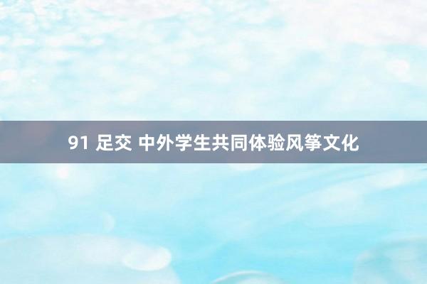 91 足交 中外学生共同体验风筝文化