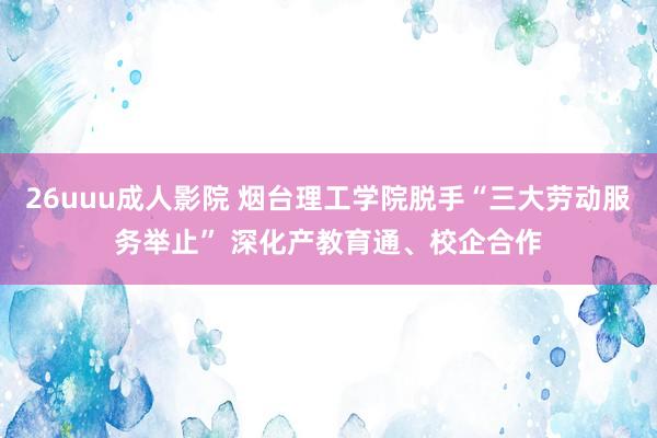 26uuu成人影院 烟台理工学院脱手“三大劳动服务举止” 深化产教育通、校企合作