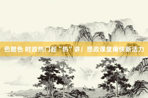 色酷色 时政热门趁“热”讲！想政课堂痛快新活力