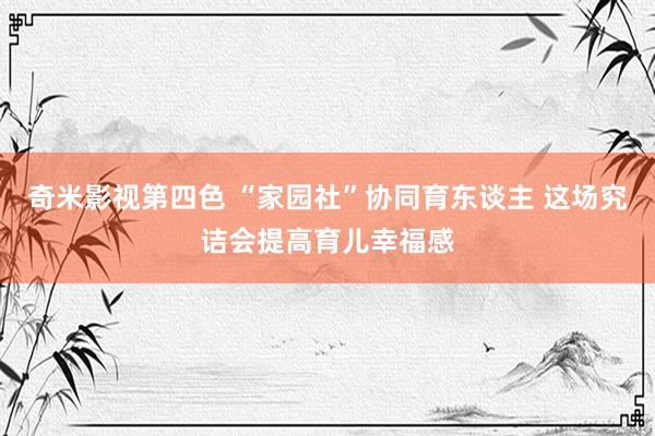 奇米影视第四色 “家园社”协同育东谈主 这场究诘会提高育儿幸福感