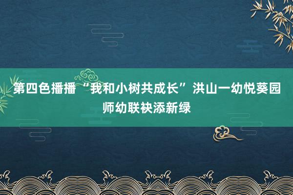 第四色播播 “我和小树共成长” 洪山一幼悦葵园师幼联袂添新绿