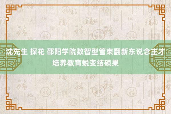 沈先生 探花 邵阳学院数智型管束翻新东说念主才培养教育蜕变结硕果